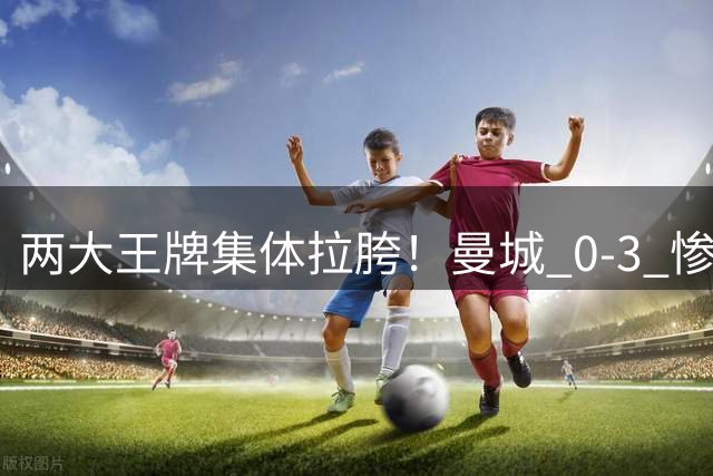 两大王牌集体拉胯！曼城 0‑3 惨败，球迷怒批两大场上包袱