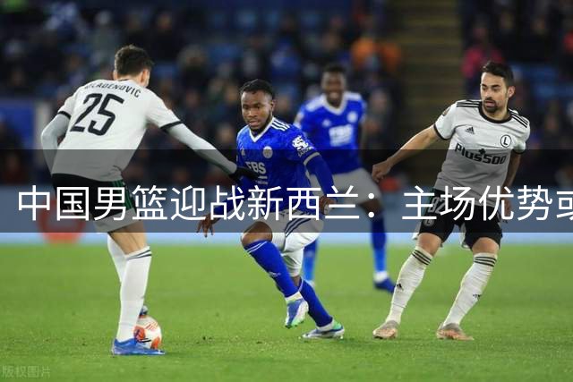 中国男篮迎战新西兰：主场优势或成制胜关键