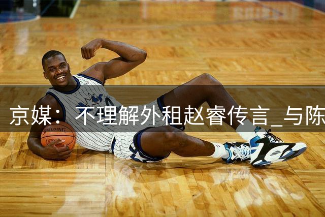 京媒：不理解外租赵睿传言 与陈盈骏续约仍未完成