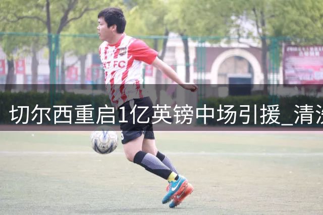 切尔西重启1亿英镑中场引援 清洗冗员成交易关键前提