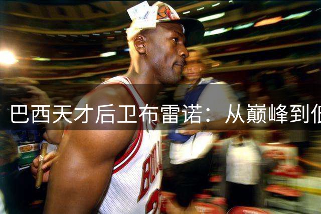 巴西天才后卫布雷诺：从巅峰到低谷的人生轨迹