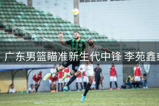 广东男篮瞄准新生代中锋 李苑鑫或成宏远内线答案