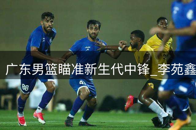 广东男篮瞄准新生代中锋 李苑鑫或成宏远内线答案