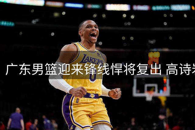 广东男篮迎来锋线悍将复出 高诗岩续约陷拉锯战 北京首钢放弃争议外援