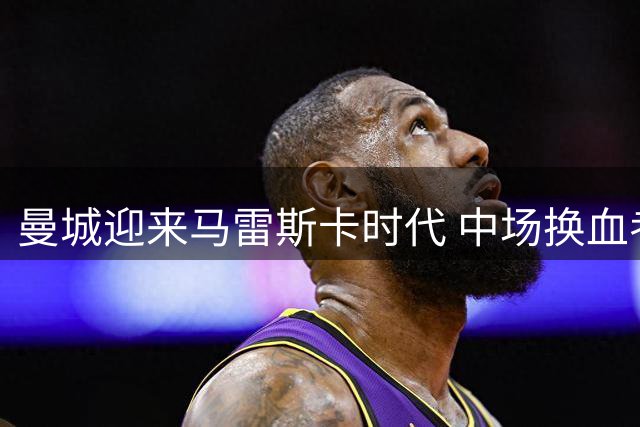 曼城迎来马雷斯卡时代 中场换血考验新帅智慧