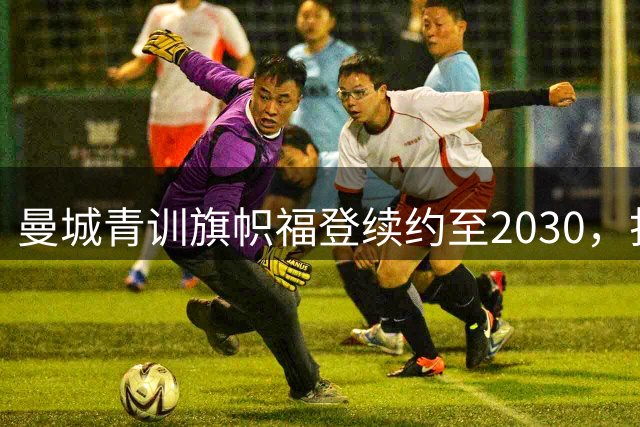 曼城青训旗帜福登续约至2030，打破离队传闻稳军心