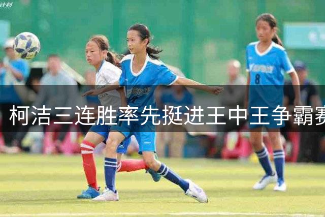 柯洁三连胜率先挺进王中王争霸赛决赛，“不可思议，好久没下棋了”