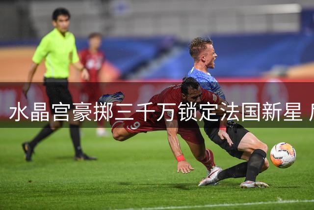 水晶宫豪掷三千万锁定法国新星 后防补强进入倒计时