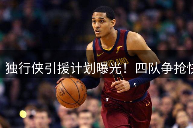 独行侠引援计划曝光！四队争抢快船锋线新星 克莱或成交易筹码