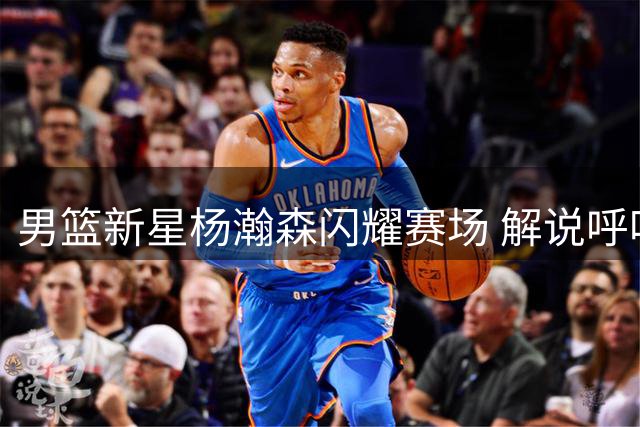 男篮新星杨瀚森闪耀赛场 解说呼吁重点培养