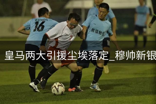 皇马两大引援尘埃落定 穆帅新银河战舰呼之欲出