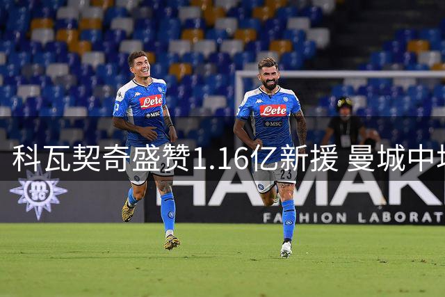 科瓦契奇盛赞1.16亿新援 曼城中场换血迎来关键契机