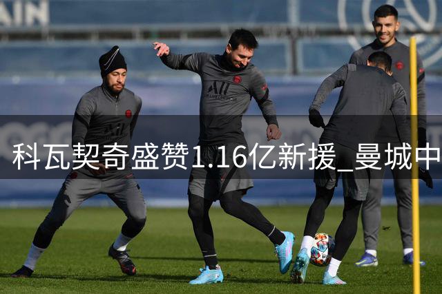科瓦契奇盛赞1.16亿新援 曼城中场换血迎来关键契机