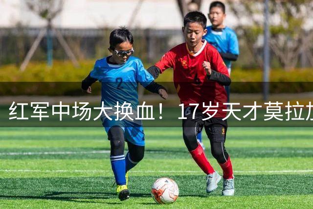 红军中场大换血！17岁天才莫拉加盟在即 阿根廷国脚恐遭清洗