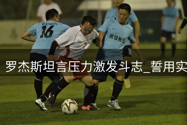 罗杰斯坦言压力激发斗志 誓用实力赢得蓝军信任