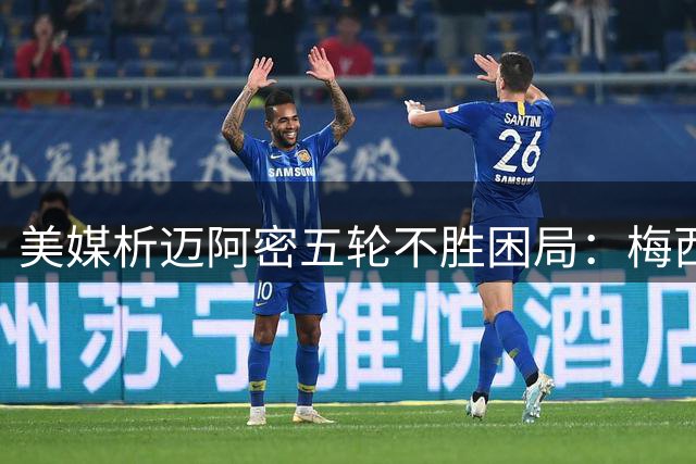 美媒析迈阿密五轮不胜困局：梅西独木难支 战术短板亟待解决