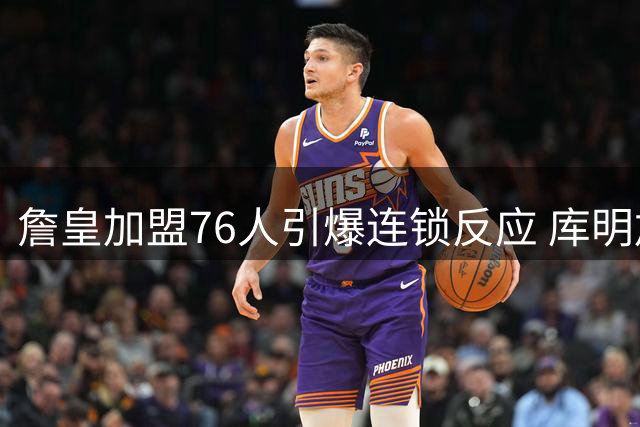 詹皇加盟76人引爆连锁反应 库明加等边缘球员终迎转机