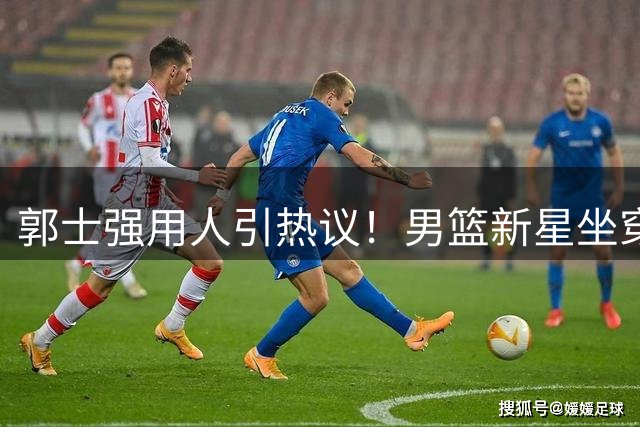 郭士强用人引热议！男篮新星坐穿板凳 核心轮休暴露阵容短板
