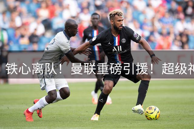 铁心离队！曼联重磅引援！超级神锋执意奔赴英超
