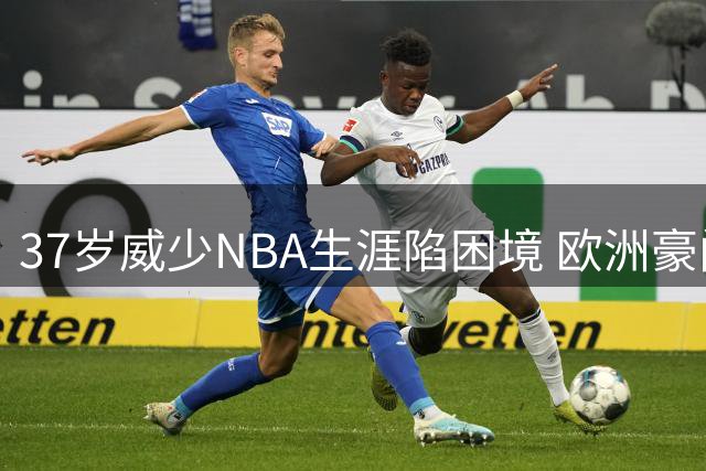 37岁威少NBA生涯陷困境 欧洲豪门500万邀约能否挽救传奇生涯？
