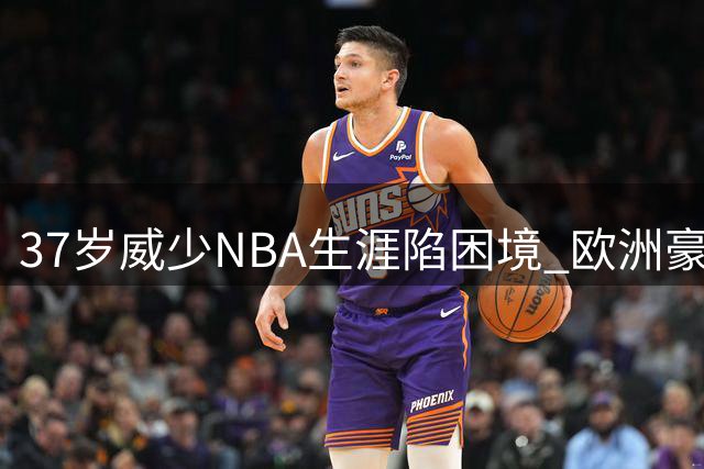 37岁威少NBA生涯陷困境 欧洲豪门500万邀约能否挽救传奇生涯？