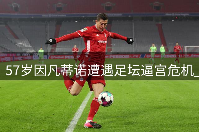 57岁因凡蒂诺遭遇足坛逼宫危机 多国足协联合施压要求立即辞职