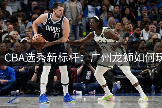 CBA选秀新标杆：广州龙狮如何玩转球员交易变身"造星工厂"？