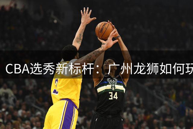 CBA选秀新标杆：广州龙狮如何玩转球员交易变身"造星工厂"？
