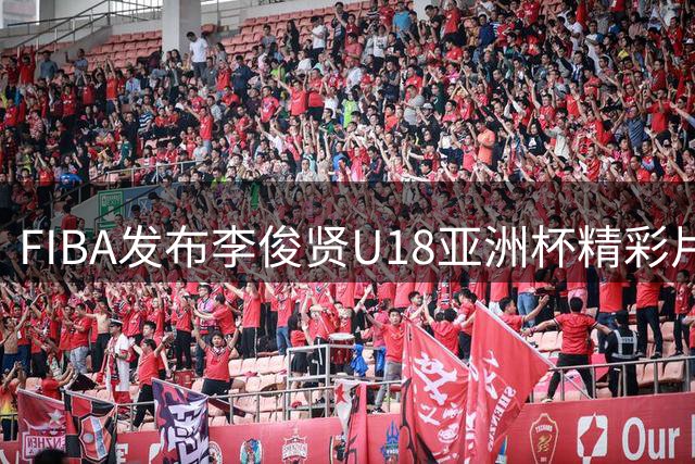 FIBA发布李俊贤U18亚洲杯精彩片段：内线霸主风采尽显
