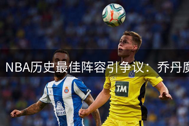 NBA历史最佳阵容引争议：乔丹魔术师稳坐王座 詹姆斯伯德之争再起波澜