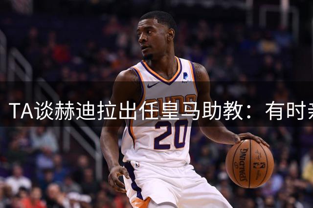 TA谈赫迪拉出任皇马助教：有时亲自参与队内训练，获更衣室尊重